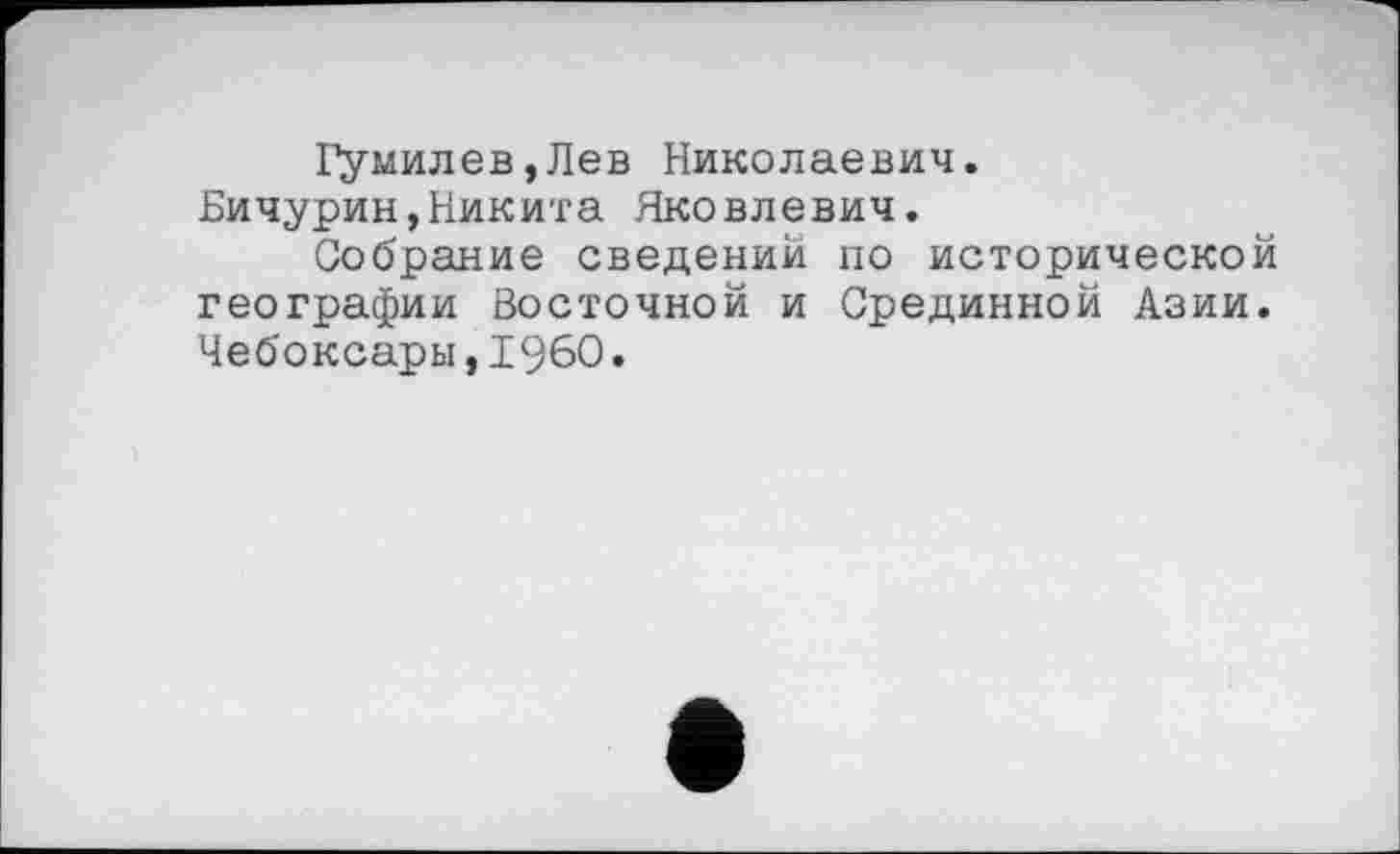 ﻿Гумилев,Лев Николаевич. Бичурин,Никита Яковлевич.
Собрание сведений по исторической географии Восточной и Срединной Азии. Чебоксары,I960.